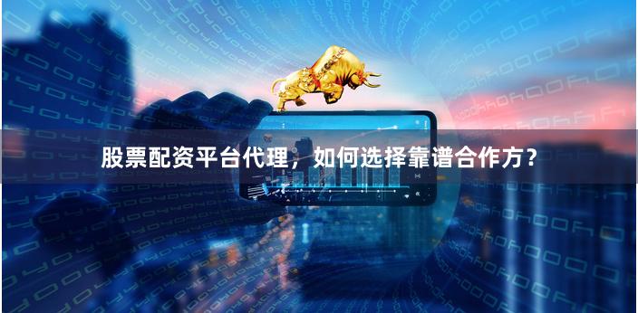 股票配资平台代理，如何选择靠谱合作方？